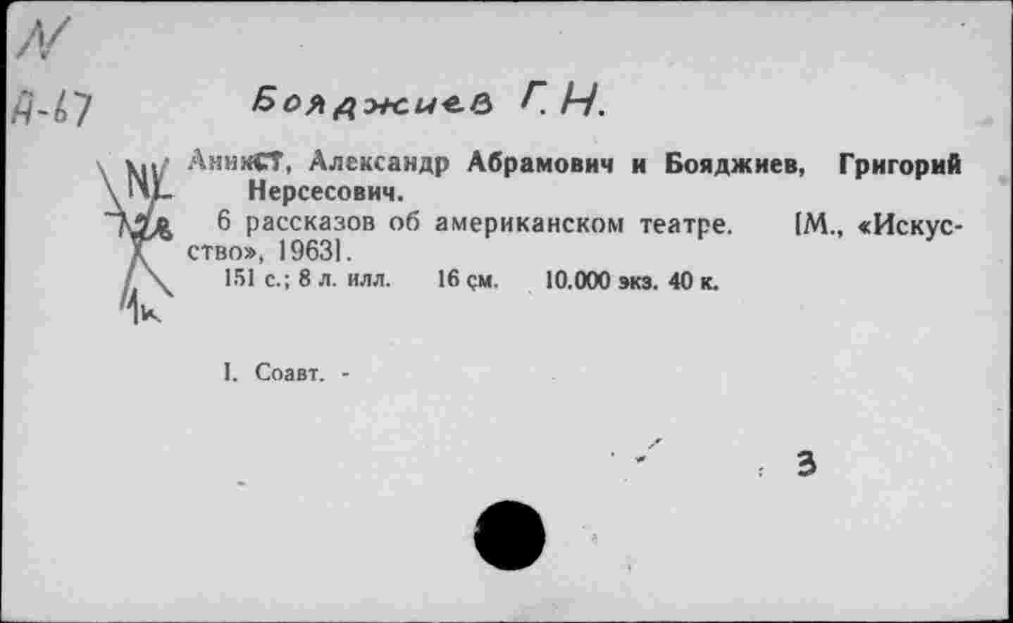 ﻿Аж.ы*-Р> Г 14.
АнииСТ, Александр Абрамович и Бояджиев, Григорий Нерсесович.
6 рассказов об американском театре. [М., <Искус-ство», 19631.
151 с.; 8 л. илл. 16 см. 10.000 экз. 40 к.
I. Соавт. -
3